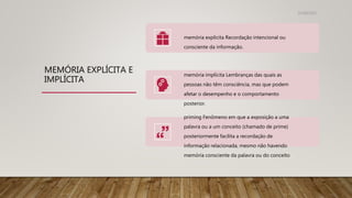 MEMÓRIA EXPLÍCITA E
IMPLÍCITA
memória explícita Recordação intencional ou
consciente da informação.
memória implícita Lembranças das quais as
pessoas não têm consciência, mas que podem
afetar o desempenho e o comportamento
posterior.
priming Fenômeno em que a exposição a uma
palavra ou a um conceito (chamado de prime)
posteriormente facilita a recordação de
informação relacionada, mesmo não havendo
memória consciente da palavra ou do conceito
31/08/2022
 