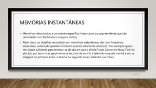 MEMÓRIAS INSTANTÂNEAS
• Memórias relacionadas a um evento específico importante ou surpreendente que são
recordadas com facilidade e imagens vívidas;
• Além disso, os detalhes recordados em memórias instantâneas são com frequência
imprecisos, sobretudo quando envolvem eventos altamente emotivos. Por exemplo, quem
tem idade suficiente para lembrar-se do dia em que o World Trade Center em Nova York foi
atacado por terroristas geralmente se recorda de assistir à televisão naquela manhã e ver as
imagens do primeiro avião, e depois do segundo avião, batendo nas torres.
31/08/2022
 