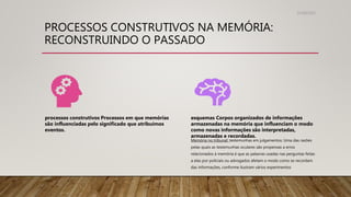 PROCESSOS CONSTRUTIVOS NA MEMÓRIA:
RECONSTRUINDO O PASSADO
31/08/2022
processos construtivos Processos em que memórias
são influenciadas pelo significado que atribuímos
eventos.
esquemas Corpos organizados de informações
armazenadas na memória que influenciam o modo
como novas informações são interpretadas,
armazenadas e recordadas.
Memória no tribunal: testemunhas em julgamentos: Uma das razões
pelas quais as testemunhas oculares são propensas a erros
relacionados à memória é que as palavras usadas nas perguntas feitas
a elas por policiais ou advogados afetam o modo como se recordam
das informações, conforme ilustram vários experimentos
 