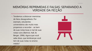 MEMÓRIAS REPRIMIDAS E FALSAS: SEPARANDO A
VERDADE DA FICÇÃO
31/08/2022
• Tendemos a distorcer memórias
de fatos desagradáveis. Por
exemplo, estudantes
universitários são muito mais
propensos a recordar- -se bem
de suas notas boas e mal de suas
notas ruins (Bahrick, Hall, &
Berger, 1996). Agora que você
sabe disso, que lembranças você
tem de suas notas no ensino
médio?
 