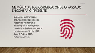 MEMÓRIA AUTOBIOGRÁFICA: ONDE O PASSADO
ENCONTRA O PRESENTE
31/08/2022
• são nossas lembranças de
circunstâncias e episódios de
nossa vida. As memórias
autobiográficas abrangem as
memórias episódicas que temos
de nós mesmos (Rubin, 1999;
Sutin & Robins, 2007;
Nalbantian, 2011).
 