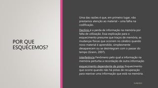 POR QUE
ESQUECEMOS?
• Uma das razões é que, em primeiro lugar, não
prestamos atenção ao material – uma falha na
codificação.
• Declínio é a perda de informação na memória por
falta de utilização. Essa explicação para o
esquecimento presume que traços de memória, as
mudanças físicas que ocorrem no cérebro quando
novo material é aprendido, simplesmente
desaparecem ou se desintegram com o passar do
tempo (Grann, 2007).
• interferência Fenômeno pelo qual a informação na
memória perturba a recordação de outra informação
• esquecimento dependente de pistas Esquecimento
que ocorre quando não há pistas de recuperação
para reavivar uma informação que está na memória.
31/08/2022
 