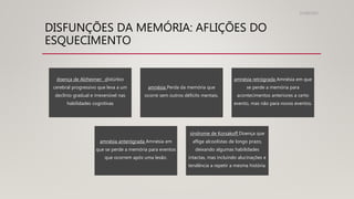 DISFUNÇÕES DA MEMÓRIA: AFLIÇÕES DO
ESQUECIMENTO
31/08/2022
doença de Alzheimer: distúrbio
cerebral progressivo que leva a um
declínio gradual e irreversível nas
habilidades cognitivas
amnésia Perda da memória que
ocorre sem outros déficits mentais.
amnésia retrógrada Amnésia em que
se perde a memória para
acontecimentos anteriores a certo
evento, mas não para novos eventos.
amnésia anterógrada Amnésia em
que se perde a memória para eventos
que ocorrem após uma lesão.
síndrome de Korsakoff Doença que
aflige alcoolistas de longo prazo,
deixando algumas habilidades
intactas, mas incluindo alucinações e
tendência a repetir a mesma história.
 