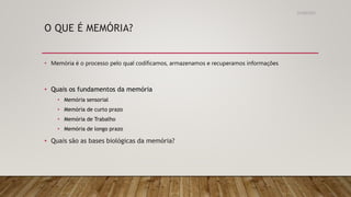 O QUE É MEMÓRIA?
• Memória é o processo pelo qual codificamos, armazenamos e recuperamos informações
• Quais os fundamentos da memória
• Memória sensorial
• Memória de curto prazo
• Memória de Trabalho
• Memória de longo prazo
• Quais são as bases biológicas da memória?
31/08/2022
 