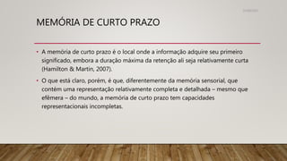 MEMÓRIA DE CURTO PRAZO
• A memória de curto prazo é o local onde a informação adquire seu primeiro
significado, embora a duração máxima da retenção ali seja relativamente curta
(Hamilton & Martin, 2007).
• O que está claro, porém, é que, diferentemente da memória sensorial, que
contém uma representação relativamente completa e detalhada – mesmo que
efêmera – do mundo, a memória de curto prazo tem capacidades
representacionais incompletas.
31/08/2022
 