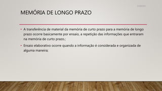 MEMÓRIA DE LONGO PRAZO
• A transferência de material da memória de curto prazo para a memória de longo
prazo ocorre basicamente por ensaio, a repetição das informações que entraram
na memória de curto prazo.;
• Ensaio elaborativo ocorre quando a informação é considerada e organizada de
alguma maneira;
31/08/2022
 