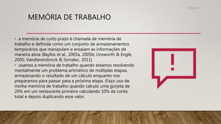 MEMÓRIA DE TRABALHO
31/08/2022
• a memória de curto prazo é chamada de memória de
trabalho e definida como um conjunto de armazenamentos
temporários que manipulam e ensaiam as informações de
maneira ativa (Bayliss et al., 2005a, 2005b; Unsworth & Engle,
2005; Vandierendonck & Szmalec, 2011)
• usamos a memória de trabalho quando estamos resolvendo
mentalmente um problema aritmético de múltiplas etapas,
armazenando o resultado de um cálculo enquanto nos
preparamos para passar para a próxima etapa. (Faço uso de
minha memória de trabalho quando calculo uma gorjeta de
20% em um restaurante primeiro calculando 10% da conta
total e depois duplicando esse valor.
 