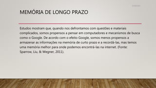 MEMÓRIA DE LONGO PRAZO
Estudos mostram que, quando nos defrontamos com questões e materiais
complicados, somos propensos a pensar em computadores e mecanismos de busca
como o Google. De acordo com o efeito Google, somos menos propensos a
armazenar as informações na memória de curto prazo e a recordá-las, mas temos
uma memória melhor para onde podemos encontrá-las na internet. (Fonte:
Sparrow, Liu, & Wegner, 2011).
31/08/2022
 
