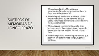 SUBTIPOS DE
MEMÓRIAS DE
LONGO PRAZO
• Memória declarativa Memória para
informações factuais: nomes, rostos, datas e
fatos. memória processual
• Memória para habilidades e hábitos, como
andar de bicicleta ou rebater uma bola; às
vezes, é chamada de memória não declarativa.
memória semântica
• Memória para conhecimento geral e fatos
sobre o mundo, bem como para as regras de
lógica que são usadas para deduzir outros
fatos.
• memória episódica Memória para eventos que
ocorrem em determinado tempo, lugar ou
contexto.
31/08/2022
 