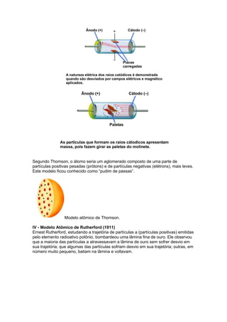 Segundo Thomson, o átomo seria um aglomerado composto de uma parte de
partículas positivas pesadas (prótons) e de partículas negativas (elétrons), mais leves.
Este modelo ficou conhecido como “pudim de passas”.




                 Modelo atômico de Thomson.

IV - Modelo Atômico de Rutherford (1911)
Ernest Rutherford, estudando a trajetória de partículas a (partículas positivas) emitidas
pelo elemento radioativo polônio, bombardeou uma lâmina fina de ouro. Ele observou
que a maioria das partículas a atravessavam a lâmina de ouro sem sofrer desvio em
sua trajetória; que algumas das partículas sofriam desvio em sua trajetória; outras, em
número muito pequeno, batiam na lâmina e voltavam.
 