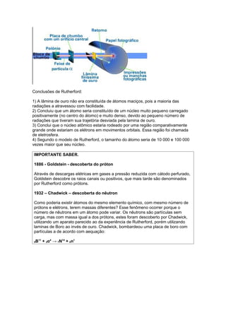 Conclusões de Rutherford:

1) A lâmina de ouro não era constituída de átomos maciços, pois a maioria das
radiações a atravessou com facilidade.
2) Concluiu que um átomo seria constituído de um núcleo muito pequeno carregado
positivamente (no centro do átomo) e muito denso, devido ao pequeno número de
radiações que tiveram sua trajetória desviada pela lamina de ouro.
3) Conclui que o núcleo atômico estaria rodeado por uma região comparativamente
grande onde estariam os elétrons em movimentos orbitais. Essa região foi chamada
de eletrosfera.
4) Segundo o modelo de Rutherford, o tamanho do átomo seria de 10 000 e 100 000
vezes maior que seu núcleo.

IMPORTANTE SABER.

1886 - Goldstein - descoberta do próton

Através de descargas elétricas em gases a pressão reduzida com cátodo perfurado,
Goldstein descobre os raios canais ou positivos, que mais tarde são denominados
por Rutherford como prótons.

1932 – Chadwick – descoberta do nêutron

Como poderia existir átomos do mesmo elemento químico, com mesmo número de
prótons e elétrons, terem massas diferentes? Esse fenômeno ocorrer porque o
número de nêutrons em um átomo pode variar. Os nêutrons são partículas sem
carga, mas com massa igual a dos prótons, estes foram descoberto por Chadwick,
utilizando um aparato parecido ao da experiência de Rutherford, porém utilizando
laminas de Boro ao invés de ouro. Chadwick, bombardeou uma placa de boro com
partículas a de acordo com aequação:

5B11 + 2α4 → 7N14 + 0n1
 