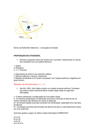 Átomo de Rutherford (Nêutrons – concepção de Chadwi



PROPOSIÇÃO DE ATIVIDADES.

    1. Numere a segunda coluna de acordo com a primeira, relacionando os nomes
       dos cientistas com os modelos atômicos.

1. Dalton
2. Rutheford
3. J. J. Thomson

( ) Descoberta do átomo e seu tamanho relativo.
( ) Átomos esféricos, maciços, indivisíveis.
( ) Modelo semelhante a um "pudim de passas" com cargas positivas e negativas em
igual número.

Resposta: de cima para baixo 2 – 1 – 3

    2.    (Ita) Em 1803, John Dalton propôs um modelo de teoria atômica. Considere
          que sobre a base conceitual desse modelo sejam feitas as seguintes
          afirmações:

I - O átomo apresenta a configuração de uma esfera rígida.
II - Os átomos caracterizam os elementos químicos e somente os átomos de um
mesmo elemento são idênticos em todos os aspectos.
III - As transformações químicas consistem de combinação, separação e/ou rearranjo
de átomos.
IV - Compostos químicos são formados de átomos de dois ou mais elementos unidos
em uma razão fixa.

Qual das opções a seguir se refere a todas afirmações CORRETAS?

a) I e IV.
b) II e III.
c) II e IV
d) II, III e IV.
 