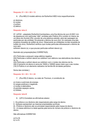 Resposta: 01 + 04 + 08 = 13

    6. (Puc-MG) O modelo atômico de Rutherford NÃO inclui especificamente:

a) nêutrons.
b) núcleo.
c) próton.
d) elétron.

Resposta: letra A

07. (UFSC - adaptada) Rutherford bombardeou uma fina lâmina de ouro (0,0001 mm
de espessura) com partículas "alfa", emitidas pelo Polônio (Po) contido no interior de
um bloco de chumbo (Pb), provido de uma abertura estreita, para dar passagem às
partículas por ele emitidas. Envolvendo a lâmina de ouro (Au), foi colocada uma tela
protetora revestida de sulfeto de zinco. Observando as cintilações na tela revestida de
sulfeto de zinco, Rutherford verificou que muitas partículas atravessavam a lâmina de
ouro sem
sofrerem desvio (x), e que poucas partículas sofriam desvio (y).

Assinale a(s) proposição(ões) CORRETA(S).

(01) Partículas a possuem carga elétrica negativa.
(02) Partículas a sofrem desvio ao colidirem com elétrons nas eletrosferas dos átomos
de Au.
(04) Partículas a sofrem desvio ao colidirem com o núcleo dos átomos de Au.
(08) O tamanho do átomo é cerca de 10000 a 100000 vezes maior que o seu núcleo.
(16) O Polônio é um elemento radioativo da família 6A da tabela periódica.

Soma das corretas( )

Resposta: 04 + 08 + 16 = 28

    7. (Puc-RS) O átomo, na visão de Thomson, é constituído de

a) níveis e subníveis de energia.
b) cargas positivas e negativas.
c) núcleo e eletrosfera.
d) grandes espaços vazios.
e) orbitais.

Resposta: letra B

    8. (UFV) Considere as afirmativas abaixo:

I - Os prótons e os nêutrons são responsáveis pela carga do átomo.
II - Isótopos apresentam as mesmas propriedades químicas.
III - Prótons e nêutrons são os principais responsáveis pela massa do átomo.
IV - A massa atômica é a dada apenas pela soma do número de prótons e nêutrons do
átomo.

São afirmativas CORRETAS:

a) II e III.
b) I e IV.
 