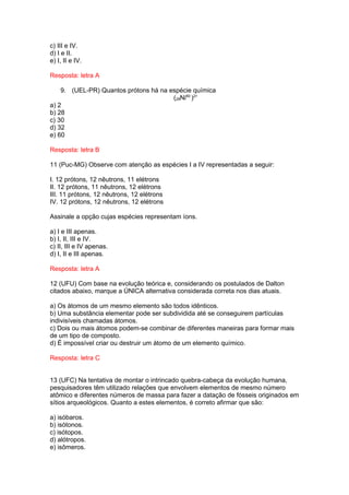 c) III e IV.
d) I e II.
e) I, II e IV.

Resposta: letra A

    9. (UEL-PR) Quantos prótons há na espécie química
                                       (28Ni60 )2+
a) 2
b) 28
c) 30
d) 32
e) 60

Resposta: letra B

11 (Puc-MG) Observe com atenção as espécies I a IV representadas a seguir:

I. 12 prótons, 12 nêutrons, 11 elétrons
II. 12 prótons, 11 nêutrons, 12 elétrons
III. 11 prótons, 12 nêutrons, 12 elétrons
IV. 12 prótons, 12 nêutrons, 12 elétrons

Assinale a opção cujas espécies representam íons.

a) I e III apenas.
b) I, II, III e IV.
c) II, III e IV apenas.
d) I, II e III apenas.

Resposta: letra A

12 (UFU) Com base na evolução teórica e, considerando os postulados de Dalton
citados abaixo, marque a ÚNICA alternativa considerada correta nos dias atuais.

a) Os átomos de um mesmo elemento são todos idênticos.
b) Uma substância elementar pode ser subdividida até se conseguirem partículas
indivisíveis chamadas átomos.
c) Dois ou mais átomos podem-se combinar de diferentes maneiras para formar mais
de um tipo de composto.
d) É impossível criar ou destruir um átomo de um elemento químico.

Resposta: letra C


13 (UFC) Na tentativa de montar o intrincado quebra-cabeça da evolução humana,
pesquisadores têm utilizado relações que envolvem elementos de mesmo número
atômico e diferentes números de massa para fazer a datação de fósseis originados em
sítios arqueológicos. Quanto a estes elementos, é correto afirmar que são:

a) isóbaros.
b) isótonos.
c) isótopos.
d) alótropos.
e) isômeros.
 