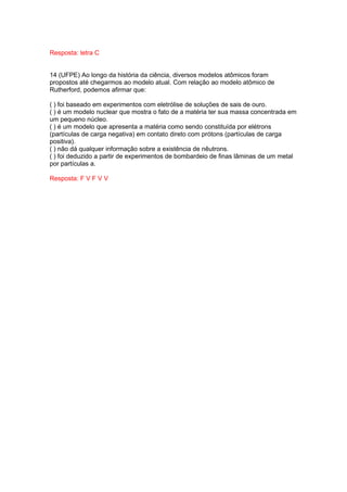 Resposta: letra C


14 (UFPE) Ao longo da história da ciência, diversos modelos atômicos foram
propostos até chegarmos ao modelo atual. Com relação ao modelo atômico de
Rutherford, podemos afirmar que:

( ) foi baseado em experimentos com eletrólise de soluções de sais de ouro.
( ) é um modelo nuclear que mostra o fato de a matéria ter sua massa concentrada em
um pequeno núcleo.
( ) é um modelo que apresenta a matéria como sendo constituída por elétrons
(partículas de carga negativa) em contato direto com prótons (partículas de carga
positiva).
( ) não dá qualquer informação sobre a existência de nêutrons.
( ) foi deduzido a partir de experimentos de bombardeio de finas lâminas de um metal
por partículas a.

Resposta: F V F V V
 