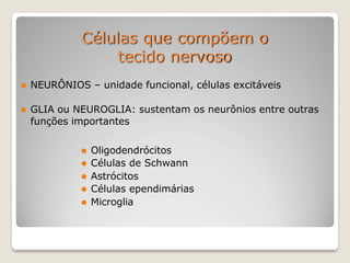 Células que compõem o
tecido nervoso
⚫ NEURÔNIOS – unidade funcional, células excitáveis
⚫ GLIA ou NEUROGLIA: sustentam os neurônios entre outras
funções importantes
⚫ Oligodendrócitos
⚫ Células de Schwann
⚫ Astrócitos
⚫ Células ependimárias
⚫ Microglia
 