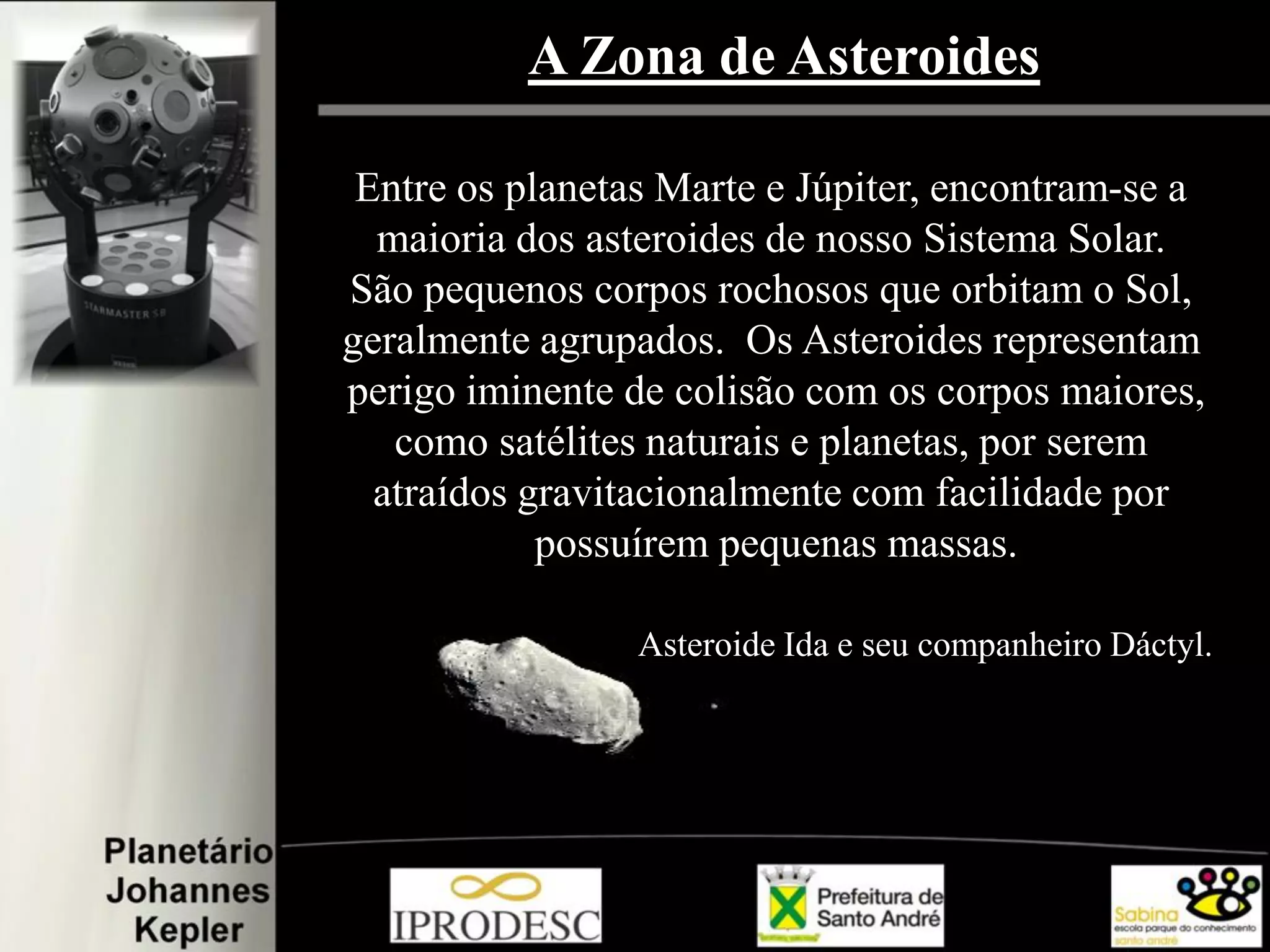 A Zona de Asteroides
Entre os planetas Marte e Júpiter, encontram-se a
maioria dos asteroides de nosso Sistema Solar.
São pequenos corpos rochosos que orbitam o Sol,
geralmente agrupados. Os Asteroides representam
perigo iminente de colisão com os corpos maiores,
como satélites naturais e planetas, por serem
atraídos gravitacionalmente com facilidade por
possuírem pequenas massas.
Asteroide Ida e seu companheiro Dáctyl..