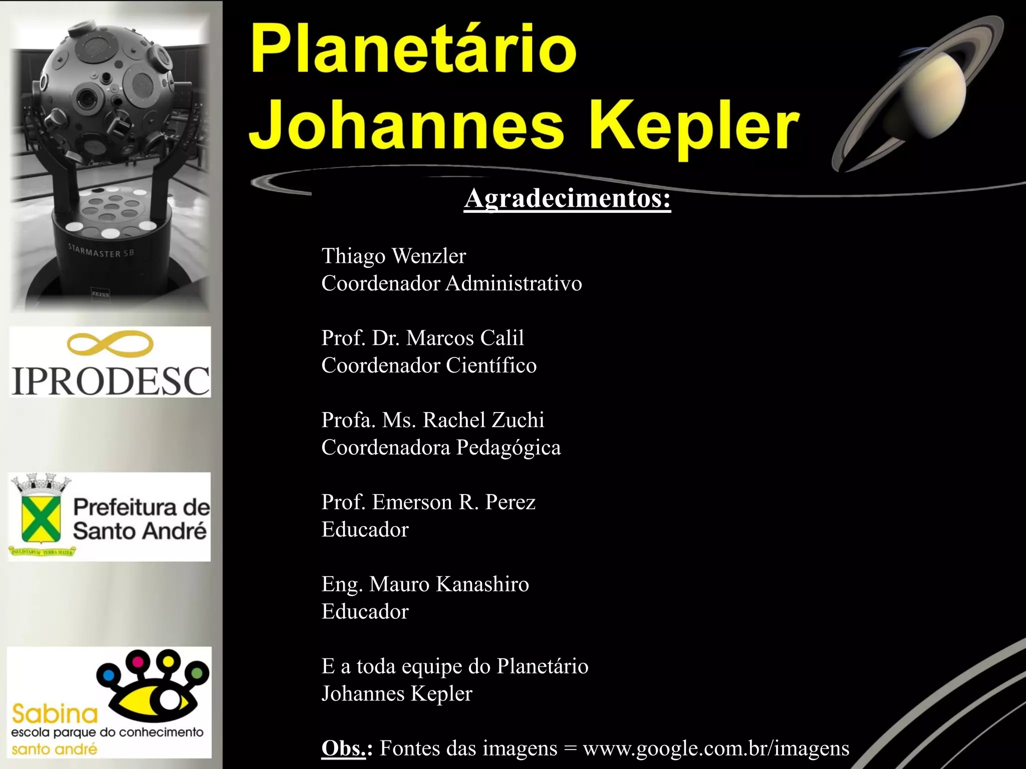 Agradecimentos:
Thiago Wenzler
Coordenador Administrativo
Prof. Dr. Marcos Calil
Coordenador Científico
Profa. Ms. Rachel Zuchi
Coordenadora Pedagógica
Prof. Emerson R. Perez
Educador
Eng. Mauro Kanashiro
Educador
E a toda equipe do Planetário
Johannes Kepler
Obs.: Fontes das imagens = www.google.com.br/imagens