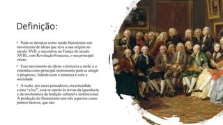 Definição:
• Pode-se destacar como sendo Iluminismo um
movimento de ideias que teve a sua origem no
século XVII, e encontrou na França do século
XVIII, com Revolução Francesa, o seu principal
efeito.
• Esse movimento de ideias valorizava a razão e a
entendia como principal instrumento para se atingir
o progresso, lidando com a natureza e com a
sociedade.
• A razão, por esses pensadores, era entendida
como “a luz”, essa se oporia às trevas da ignorância
e da intolerância da tradição cultural e institucional.
A produção do Iluminismo tem três aspectos como
pontos básicos, que são:
 