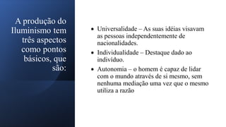 A produção do
Iluminismo tem
três aspectos
como pontos
básicos, que
são:
• Universalidade – As suas idéias visavam
as pessoas independentemente de
nacionalidades.
• Individualidade – Destaque dado ao
indivíduo.
• Autonomia – o homem é capaz de lidar
com o mundo através de si mesmo, sem
nenhuma mediação uma vez que o mesmo
utiliza a razão
 