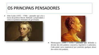 OS PRINCIPAIS PENSADORES
• John Locke (1632 – 1704) – pensador que cria a
teoria da política liberal. Defende a propriedade e
critica os poderes ilimitados do governante.
• Montesquieu (1689 – 1755) – pensador que defendia a
divisão dos três poderes: executivo, legislativo e judiciário.
Cada poder seria responsável por controlar qualquer abuso
dos outros três poderes.
 
