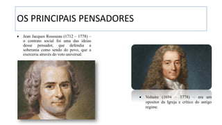 OS PRINCIPAIS PENSADORES
• Jean Jacques Rousseau (1712 – 1778) –
o contrato social foi uma das ideias
desse pensador, que defendia a
soberania como sendo do povo, que a
exerceria através do voto universal.
• Voltaire (1694 – 1778) – era um
opositor da Igreja e crítico do antigo
regime.
 