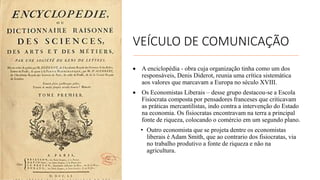 VEÍCULO DE COMUNICAÇÃO
• A enciclopédia - obra cuja organização tinha como um dos
responsáveis, Denis Diderot, reunia uma crítica sistemática
aos valores que marcavam a Europa no século XVIII.
• Os Economistas Liberais – desse grupo destacou-se a Escola
Fisiocrata composta por pensadores franceses que criticavam
as práticas mercantilistas, indo contra a intervenção do Estado
na economia. Os fisiocratas encontravam na terra a principal
fonte de riqueza, colocando o comércio em um segundo plano.
• Outro economista que se projeta dentre os economistas
liberais é Adam Smith, que ao contrario dos fisiocratas, via
no trabalho produtivo a fonte de riqueza e não na
agricultura.
 