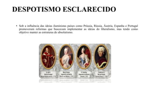 DESPOTISMO ESCLARECIDO
• Sob a influência das ideias iluministas países como Prússia, Rússia, Áustria, Espanha e Portugal
promoveram reformas que buscavam implementar as ideias do liberalismo, mas tendo como
objetivo manter as estruturas do absolutismo.
 