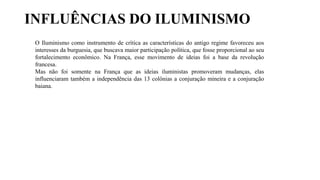 O Iluminismo como instrumento de crítica as características do antigo regime favoreceu aos
interesses da burguesia, que buscava maior participação política, que fosse proporcional ao seu
fortalecimento econômico. Na França, esse movimento de ideias foi a base da revolução
francesa.
Mas não foi somente na França que as ideias iluministas promoveram mudanças, elas
influenciaram também a independência das 13 colônias a conjuração mineira e a conjuração
baiana.
INFLUÊNCIAS DO ILUMINISMO
 