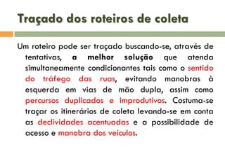 Traçado dos roteiros de coleta
Um roteiro pode ser traçado buscando-se, através de
tentativas, a melhor solução que atenda
simultaneamente condicionantes tais como o sentido
do tráfego das ruas, evitando manobras à
esquerda em vias de mão dupla, assim como
percursos duplicados e improdutivos. Costuma-se
traçar os itinerários de coleta levando-se em conta
as declividades acentuadas e a possibilidade de
acesso e manobra dos veículos.

 