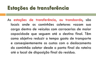 Estações de transferência
As estações de transferência, ou transbordo, são
locais onde os caminhões coletores vazam sua
carga dentro de veículos com carrocerias de maior
capacidade que seguem até o destino final. Têm
como objetivo reduzir o tempo gasto de transporte
e conseqüentemente os custos com o deslocamento
do caminhão coletor desde o ponto final do roteiro
até o local de disposição final do resíduo.

 