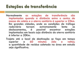 Estações de transferência
Normalmente as estações de transferência são
implantadas quando a distância entre o centro de
massa de coleta e o aterro sanitário é superior a 25km.
Em grandes cidades, onde as condições de tráfego
rodoviário
tornam
extremamente
lento
os
deslocamentos, é possível encontrar estações
implantadas em locais cuja distância do aterro sanitário
é inferior a 20Km.
Trajeto até o local de destinação se faça em tempo
superior
a
60
minutos
(ida
e
volta);
a quantidade de resíduo coletado na área em estudo
seja significativa.

 