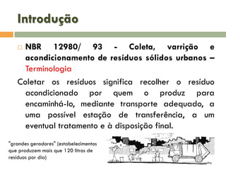 Introdução
NBR 12980/ 93 - Coleta, varrição e
acondicionamento de resíduos sólidos urbanos –
Terminologia
Coletar os resíduos significa recolher o resíduo
acondicionado por quem o produz para
encaminhá-lo, mediante transporte adequado, a
uma possível estação de transferência, a um
eventual tratamento e à disposição final.


"grandes geradores" (estabelecimentos
que produzem mais que 120 litros de
resíduos por dia)

 