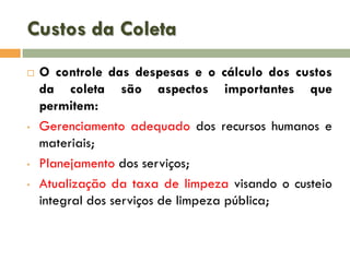 Custos da Coleta


•

•
•

O controle das despesas e o cálculo dos custos
da coleta são aspectos importantes que
permitem:
Gerenciamento adequado dos recursos humanos e
materiais;
Planejamento dos serviços;
Atualização da taxa de limpeza visando o custeio
integral dos serviços de limpeza pública;

 