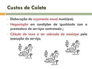 Custos de Coleta
•
•

•

Elaboração do orçamento anual municipal;
Negociação em condições de igualdade com a
prestadora de serviços contratada ;
Cálculo da taxa a ser cobrada do munícipe pela
execução do serviço.

 