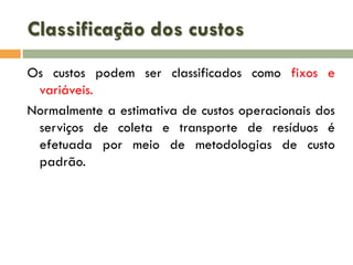 Classificação dos custos
Os custos podem ser classificados como fixos e
variáveis.
Normalmente a estimativa de custos operacionais dos
serviços de coleta e transporte de resíduos é
efetuada por meio de metodologias de custo
padrão.

 