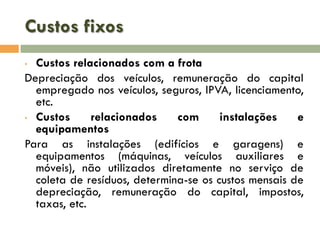 Custos fixos
Custos relacionados com a frota
Depreciação dos veículos, remuneração do capital
empregado nos veículos, seguros, IPVA, licenciamento,
etc.
• Custos
relacionados
com
instalações
e
equipamentos
Para as instalações (edifícios e garagens) e
equipamentos (máquinas, veículos auxiliares e
móveis), não utilizados diretamente no serviço de
coleta de resíduos, determina-se os custos mensais de
depreciação, remuneração do capital, impostos,
taxas, etc.
•

 