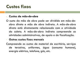 Custos fixos
Custos da mão-de-obra
O custo da mão de obra pode ser dividido em mão-deobra direta e mão de obra indireta. A mão-de-obra
direta está diretamente relacionada com a atividade
da coleta. A mão-de-obra indireta compreende as
atividades administrativas, de apoio e de fiscalização.
• Outros custos fixos mensais
Compreende os custos de material de escritório, serviços
de terceiros, uniformes, água (consumo humano),
energia elétrica, telefone, gás, etc.
•

 