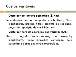Custos variáveis
Custo por quilômetro percorrido ($/Km)
Enquadram-se nessa categoria: combustíveis, óleos
lubrificantes, graxas, filtros, conjunto de rodagem,
peças de reposição de caminhões, etc.
• Custo por hora de operação dos veículos ($/h)
Nessa categoria enquadram-se, por exemplo,
lubrificantes, fluido hidráulico consumido pela
caçamba e peças que foram substituídas.
•

 