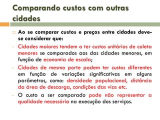 Comparando custos com outras
cidades


•

•

•

Ao se comparar custos e preços entre cidades devese considerar que:
Cidades maiores tendem a ter custos unitários de coleta
menores se comparados aos das cidades menores, em
função de economia de escala;
Cidades de mesmo porte podem ter custos diferentes
em função de variações significativas em alguns
parâmetros, como: densidade populacional, distância
da área de descarga, condições das vias etc.
O custo a ser comparado pode não representar a
qualidade necessária na execução dos serviços.

 