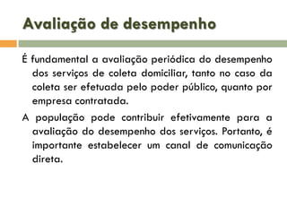Avaliação de desempenho
É fundamental a avaliação periódica do desempenho
dos serviços de coleta domiciliar, tanto no caso da
coleta ser efetuada pelo poder público, quanto por
empresa contratada.
A população pode contribuir efetivamente para a
avaliação do desempenho dos serviços. Portanto, é
importante estabelecer um canal de comunicação
direta.

 
