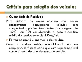 Critério para seleção dos veículos
Quantidade de Resíduos
Para cidades ou áreas urbanas com baixa
concentração
populacional,
veículos
sem
compactador podem transportar por viagem até
15m3 ou 3,7t considerando o peso específico
médio do resíduo solto de 250kg/m3.
 Forma de acondicionamento do resíduo
Caso o resíduos esteja acondicionado em um
recipiente, será necessário que este seja compatível
com o sistema de basculamento do veículo.


 