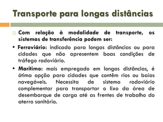 Transporte para longas distâncias
Com relação à modalidade de transporte, os
sistemas de transferência podem ser:
• Ferroviário: indicado para longas distâncias ou para
cidades que não apresentem boas condições de
tráfego rodoviário.
• Marítimo: mais empregado em longas distâncias, é
ótima opção para cidades que contêm rios ou baías
navegáveis. Necessita de sistema rodoviário
complementar para transportar o lixo da área de
desembarque de carga até as frentes de trabalho do
aterro sanitário.


 