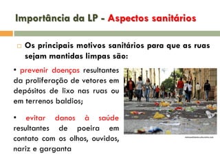 Importância da LP - Aspectos sanitários


Os principais motivos sanitários para que as ruas
sejam mantidas limpas são:

• prevenir doenças resultantes
da proliferação de vetores em
depósitos de lixo nas ruas ou
em terrenos baldios;
• evitar danos à saúde
resultantes de poeira em
contato com os olhos, ouvidos,
nariz e garganta

meioambiente.culturamix.com

 
