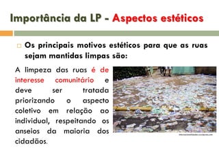 Importância da LP - Aspectos estéticos


Os principais motivos estéticos para que as ruas
sejam mantidas limpas são:

A limpeza das ruas é de
interesse comunitário e
deve
ser
tratada
priorizando o aspecto
coletivo em relação ao
individual, respeitando os
anseios da maioria dos
cidadãos.

internacionalidades.wordpress.com

 
