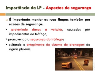 Importância da LP - Aspectos de segurança
É importante manter as ruas limpas também por
razões de segurança:
• prevenindo danos a veículos, causados por
impedimentos ao tráfego;
• promovendo a segurança do tráfego;
• evitando o entupimento do sistema de drenagem de
águas pluviais.

extra.globo.com



 