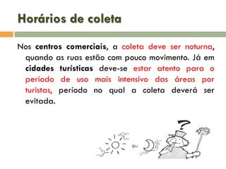 Horários de coleta
Nos centros comerciais, a coleta deve ser noturna,
quando as ruas estão com pouco movimento. Já em
cidades turísticas deve-se estar atento para o
período de uso mais intensivo das áreas por
turistas, período no qual a coleta deverá ser
evitada.

 