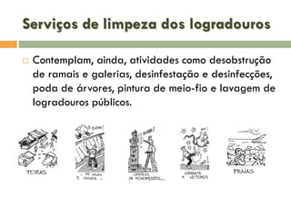 Serviços de limpeza dos logradouros


Contemplam, ainda, atividades como desobstrução
de ramais e galerias, desinfestação e desinfecções,
poda de árvores, pintura de meio-fio e lavagem de
logradouros públicos.

 