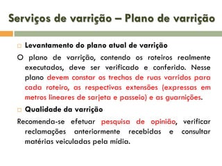 Serviços de varrição – Plano de varrição
Levantamento do plano atual de varrição
O plano de varrição, contendo os roteiros realmente
executados, deve ser verificado e conferido. Nesse
plano devem constar os trechos de ruas varridos para
cada roteiro, as respectivas extensões (expressas em
metros lineares de sarjeta e passeio) e as guarnições.
 Qualidade da varrição
Recomenda-se efetuar pesquisa de opinião, verificar
reclamações anteriormente recebidas e consultar
matérias veiculadas pela mídia.


 
