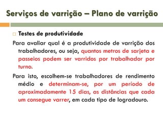 Serviços de varrição – Plano de varrição
Testes de produtividade
Para avaliar qual é a produtividade de varrição dos
trabalhadores, ou seja, quantos metros de sarjeta e
passeios podem ser varridos por trabalhador por
turno.
Para isto, escolhem-se trabalhadores de rendimento
médio e determinam-se, por um período de
aproximadamente 15 dias, as distâncias que cada
um consegue varrer, em cada tipo de logradouro.


 